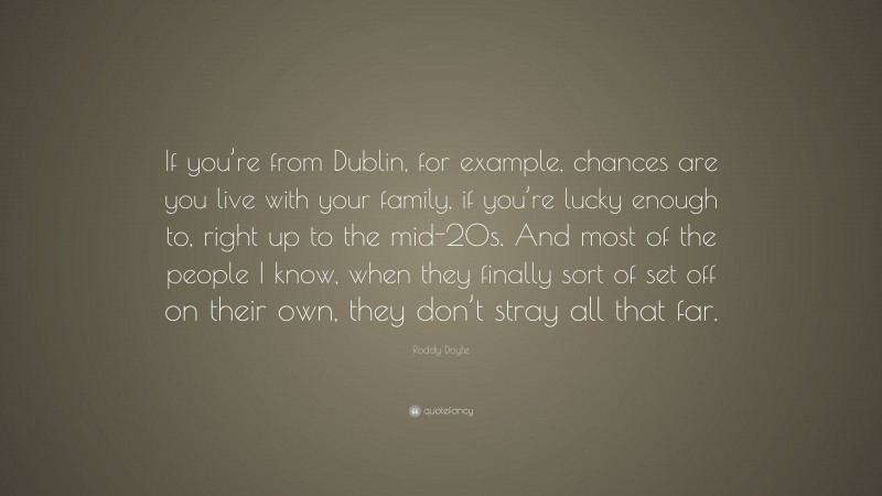 Roddy Doyle Quote: “If you’re from Dublin, for example, chances are you live with your family, if you’re lucky enough to, right up to the mid-20s. And most of the people I know, when they finally sort of set off on their own, they don’t stray all that far.”