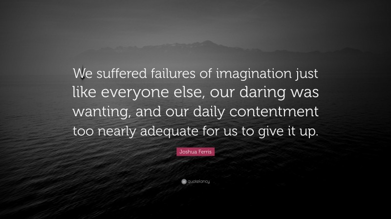 Joshua Ferris Quote: “We suffered failures of imagination just like everyone else, our daring was wanting, and our daily contentment too nearly adequate for us to give it up.”