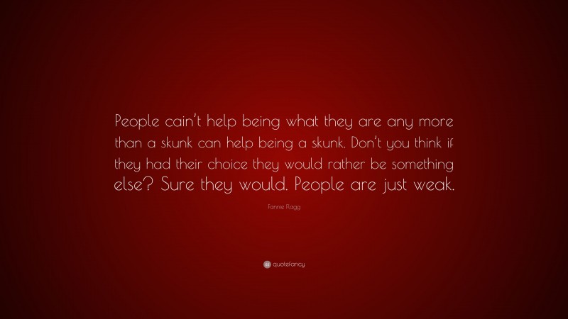 Fannie Flagg Quote: “People cain’t help being what they are any more than a skunk can help being a skunk. Don’t you think if they had their choice they would rather be something else? Sure they would. People are just weak.”