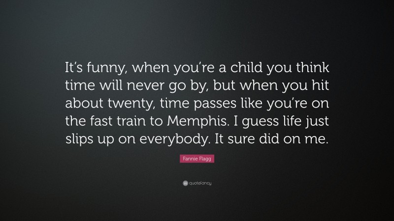 Fannie Flagg Quote: “It’s funny, when you’re a child you think time will never go by, but when you hit about twenty, time passes like you’re on the fast train to Memphis. I guess life just slips up on everybody. It sure did on me.”