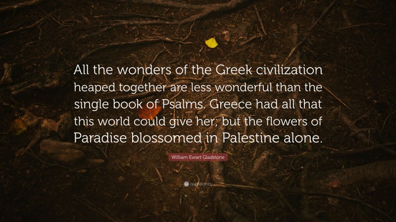 William Ewart Gladstone Quote: “All the wonders of the Greek civilization heaped together are less wonderful than the single book of Psalms. Greece had all that this world could give her; but the flowers of Paradise blossomed in Palestine alone.”