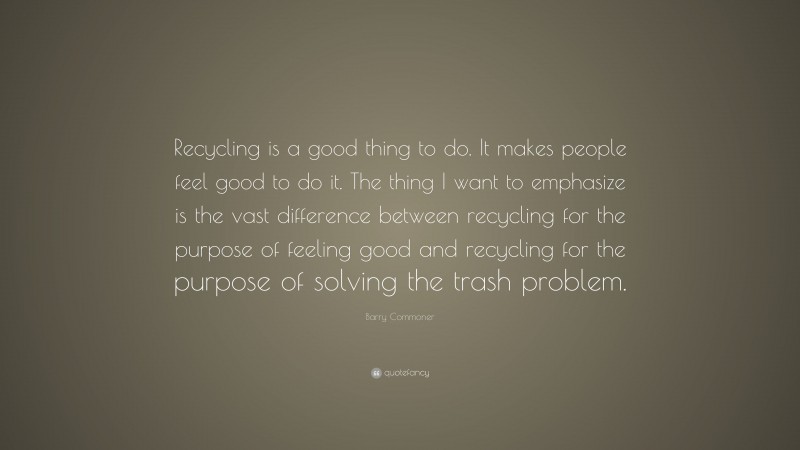 Barry Commoner Quote: “Recycling is a good thing to do. It makes people feel good to do it. The thing I want to emphasize is the vast difference between recycling for the purpose of feeling good and recycling for the purpose of solving the trash problem.”