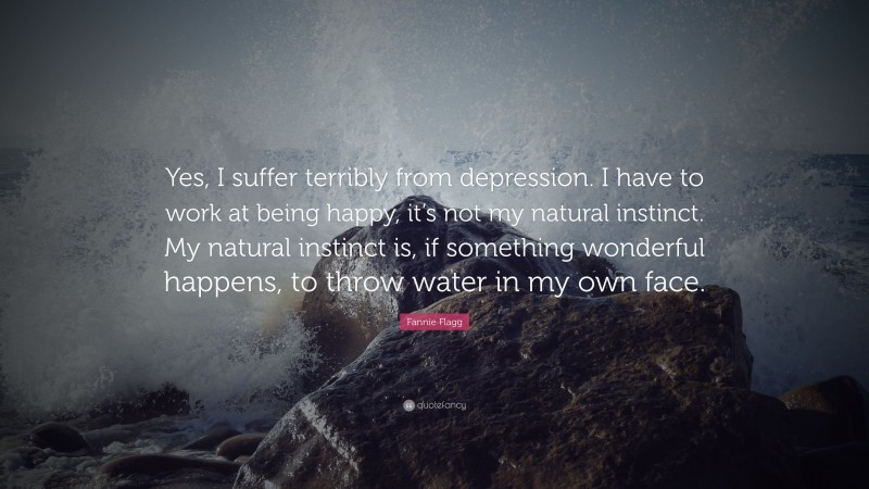 Fannie Flagg Quote: “Yes, I suffer terribly from depression. I have to work at being happy, it’s not my natural instinct. My natural instinct is, if something wonderful happens, to throw water in my own face.”