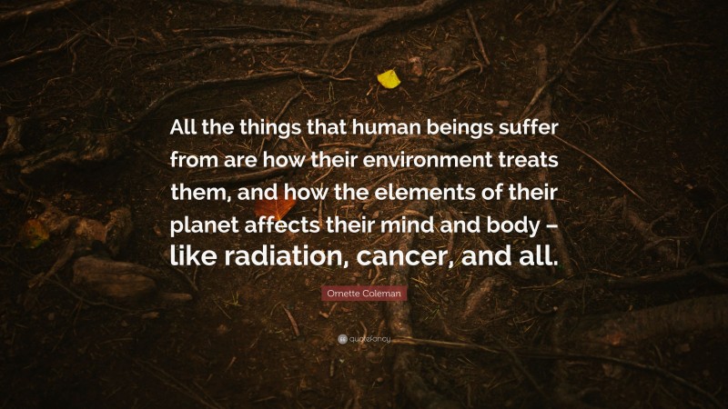 Ornette Coleman Quote: “All the things that human beings suffer from are how their environment treats them, and how the elements of their planet affects their mind and body – like radiation, cancer, and all.”
