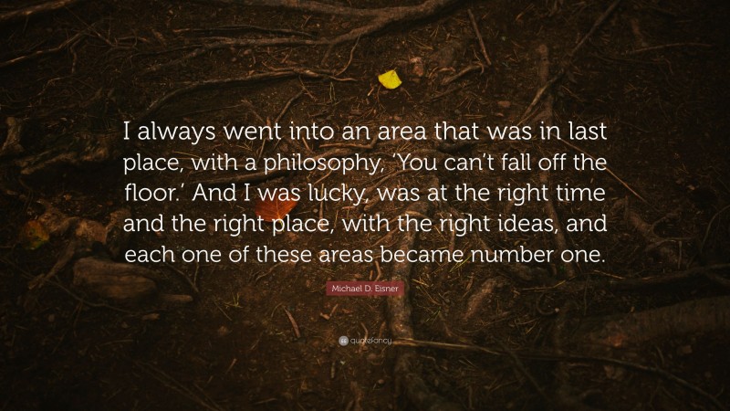 Michael D. Eisner Quote: “I always went into an area that was in last place, with a philosophy, ‘You can’t fall off the floor.’ And I was lucky, was at the right time and the right place, with the right ideas, and each one of these areas became number one.”