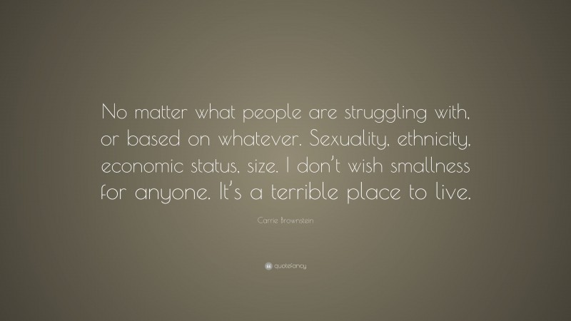 Carrie Brownstein Quote: “No matter what people are struggling with, or based on whatever. Sexuality, ethnicity, economic status, size. I don’t wish smallness for anyone. It’s a terrible place to live.”