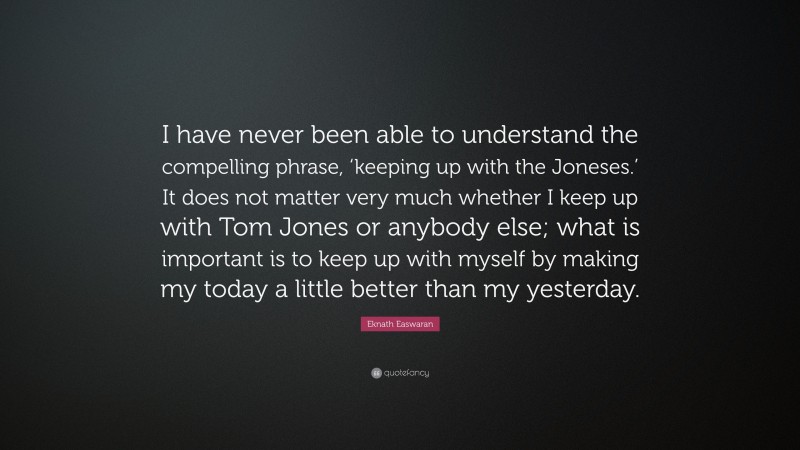 Eknath Easwaran Quote: “I have never been able to understand the compelling phrase, ‘keeping up with the Joneses.’ It does not matter very much whether I keep up with Tom Jones or anybody else; what is important is to keep up with myself by making my today a little better than my yesterday.”
