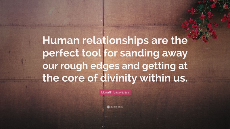 Eknath Easwaran Quote: “Human relationships are the perfect tool for sanding away our rough edges and getting at the core of divinity within us.”