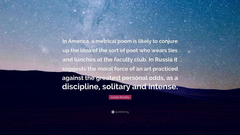 Joseph Brodsky Quote: “In America, a metrical poem is likely to conjure up the idea of the sort of poet who wears ties and lunches at the faculty club. In Russia it suggests the moral force of an art practiced against the greatest personal odds, as a discipline, solitary and intense.”