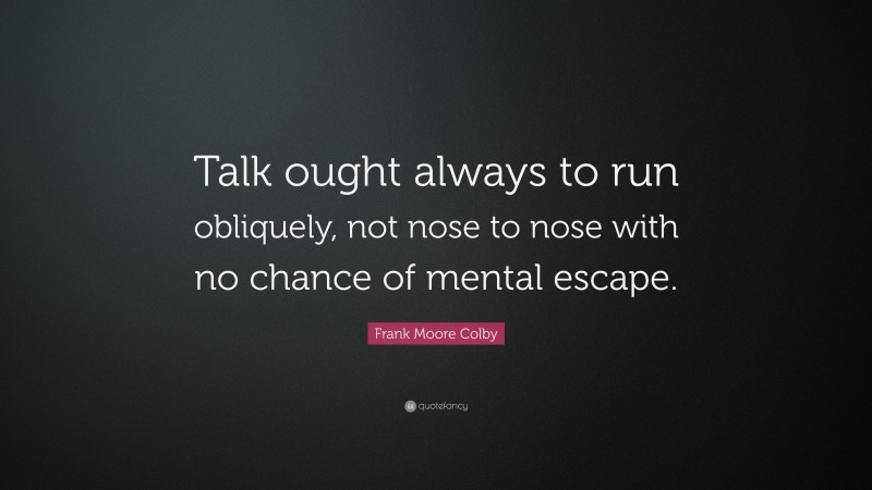 Frank Moore Colby Quote: “Talk ought always to run obliquely, not nose to nose with no chance of mental escape.”