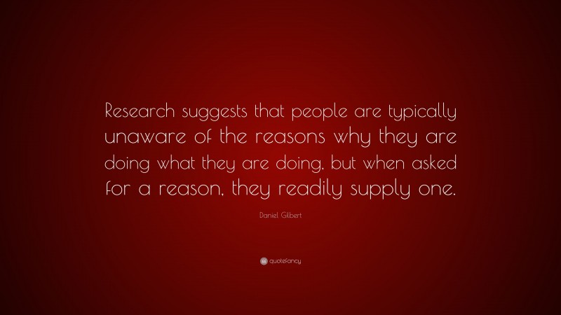 Daniel Gilbert Quote: “Research suggests that people are typically unaware of the reasons why they are doing what they are doing, but when asked for a reason, they readily supply one.”