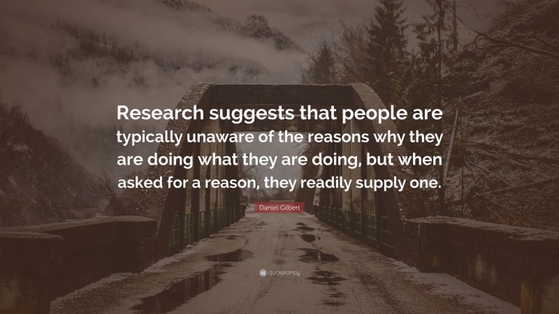 Daniel Gilbert Quote: “Research suggests that people are typically unaware of the reasons why they are doing what they are doing, but when asked for a reason, they readily supply one.”