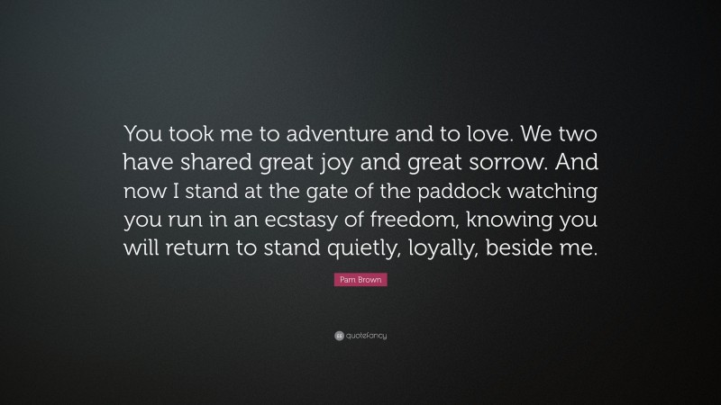 Pam Brown Quote: “You took me to adventure and to love. We two have shared great joy and great sorrow. And now I stand at the gate of the paddock watching you run in an ecstasy of freedom, knowing you will return to stand quietly, loyally, beside me.”