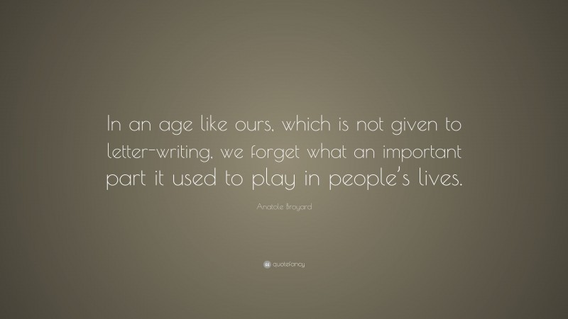 Anatole Broyard Quote: “In an age like ours, which is not given to letter-writing, we forget what an important part it used to play in people’s lives.”