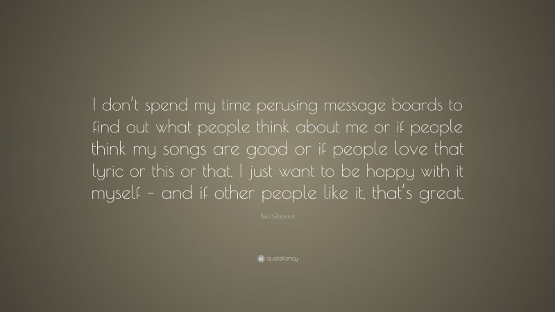 Ben Gibbard Quote: “I don’t spend my time perusing message boards to find out what people think about me or if people think my songs are good or if people love that lyric or this or that. I just want to be happy with it myself – and if other people like it, that’s great.”