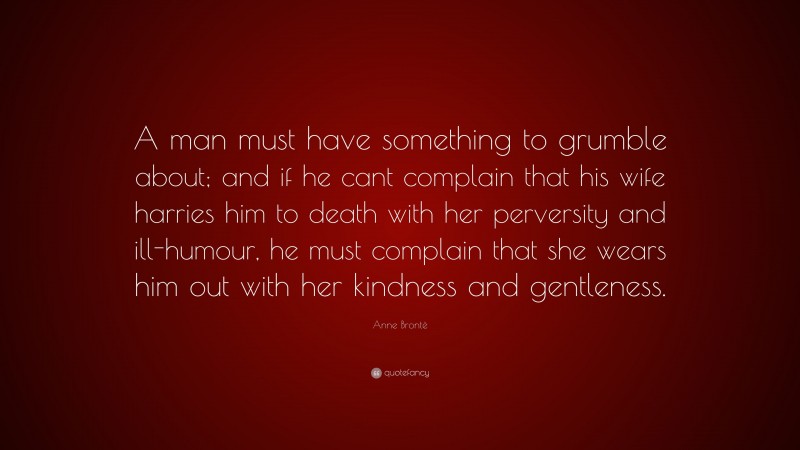 Anne Brontë Quote: “A man must have something to grumble about; and if he cant complain that his wife harries him to death with her perversity and ill-humour, he must complain that she wears him out with her kindness and gentleness.”