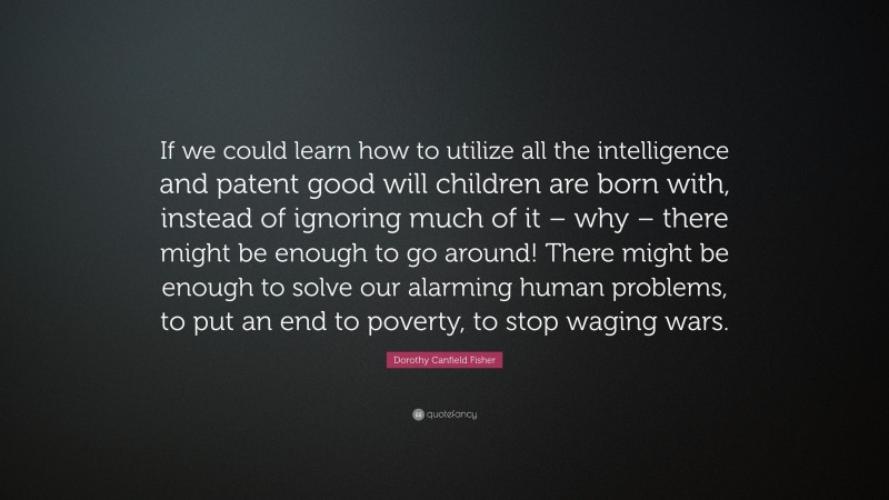 Dorothy Canfield Fisher Quote: “If we could learn how to utilize all the intelligence and patent good will children are born with, instead of ignoring much of it – why – there might be enough to go around! There might be enough to solve our alarming human problems, to put an end to poverty, to stop waging wars.”