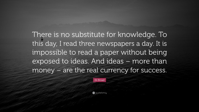 Eli Broad Quote: “There is no substitute for knowledge. To this day, I read three newspapers a day. It is impossible to read a paper without being exposed to ideas. And ideas – more than money – are the real currency for success.”