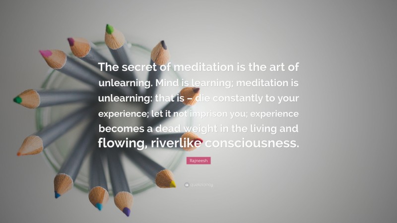 Rajneesh Quote: “The secret of meditation is the art of unlearning. Mind is learning; meditation is unlearning: that is – die constantly to your experience; let it not imprison you; experience becomes a dead weight in the living and flowing, riverlike consciousness.”