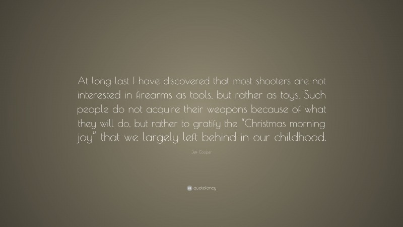 Jeff Cooper Quote: “At long last I have discovered that most shooters are not interested in firearms as tools, but rather as toys. Such people do not acquire their weapons because of what they will do, but rather to gratify the “Christmas morning joy” that we largely left behind in our childhood.”