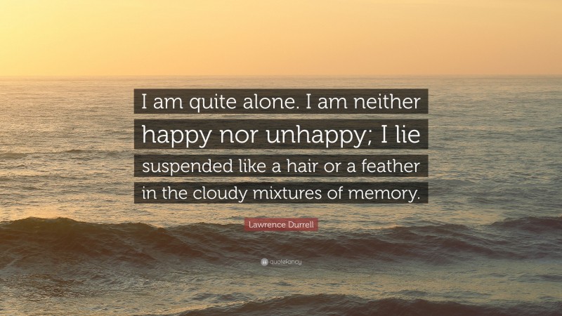Lawrence Durrell Quote: “I am quite alone. I am neither happy nor unhappy; I lie suspended like a hair or a feather in the cloudy mixtures of memory.”