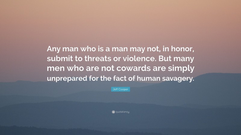 Jeff Cooper Quote: “Any man who is a man may not, in honor, submit to threats or violence. But many men who are not cowards are simply unprepared for the fact of human savagery.”