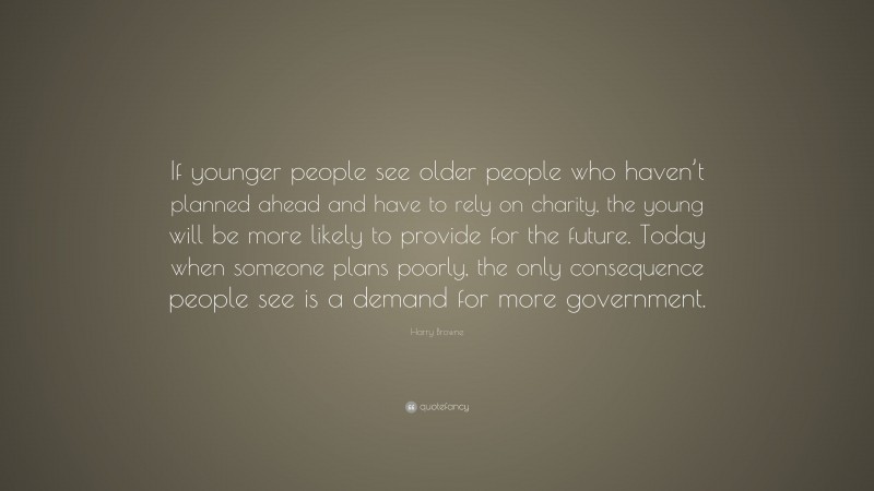 Harry Browne Quote: “If younger people see older people who haven’t planned ahead and have to rely on charity, the young will be more likely to provide for the future. Today when someone plans poorly, the only consequence people see is a demand for more government.”