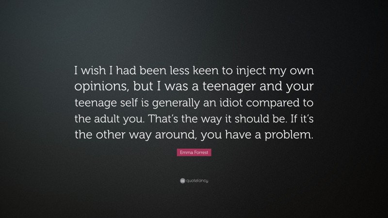 Emma Forrest Quote: “I wish I had been less keen to inject my own opinions, but I was a teenager and your teenage self is generally an idiot compared to the adult you. That’s the way it should be. If it’s the other way around, you have a problem.”