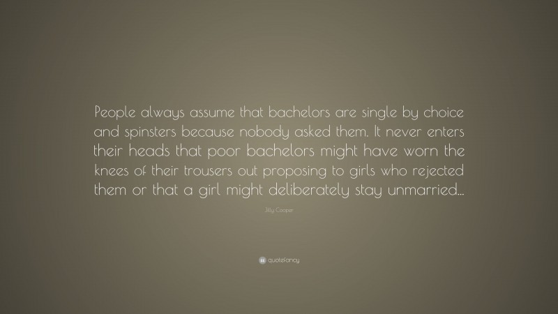 Jilly Cooper Quote: “People always assume that bachelors are single by choice and spinsters because nobody asked them. It never enters their heads that poor bachelors might have worn the knees of their trousers out proposing to girls who rejected them or that a girl might deliberately stay unmarried...”