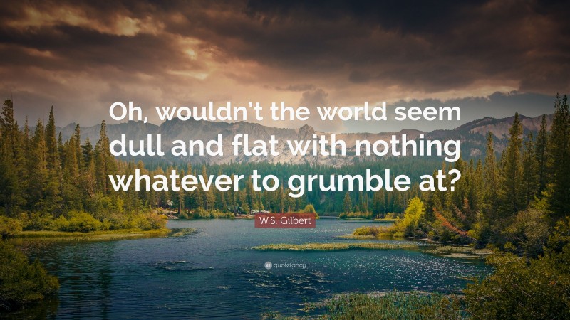 W.S. Gilbert Quote: “Oh, wouldn’t the world seem dull and flat with nothing whatever to grumble at?”