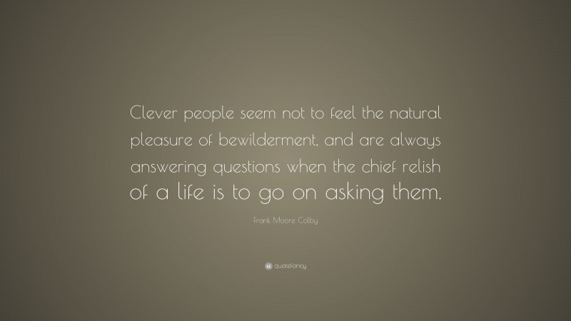 Frank Moore Colby Quote: “Clever people seem not to feel the natural pleasure of bewilderment, and are always answering questions when the chief relish of a life is to go on asking them.”