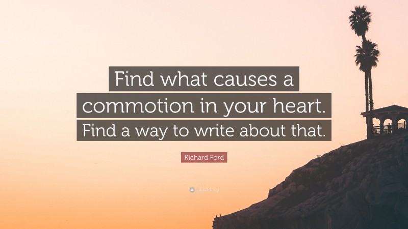 Richard Ford Quote: “Find what causes a commotion in your heart. Find a way to write about that.”