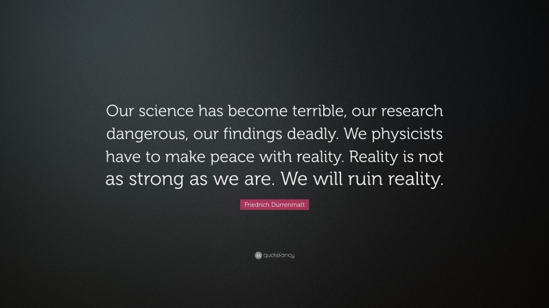 Friedrich Dürrenmatt Quote: “Our science has become terrible, our research dangerous, our findings deadly. We physicists have to make peace with reality. Reality is not as strong as we are. We will ruin reality.”