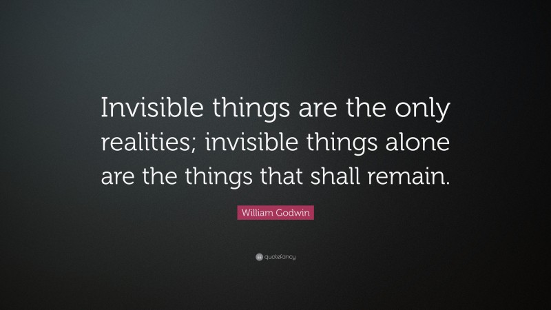 William Godwin Quote: “Invisible things are the only realities; invisible things alone are the things that shall remain.”