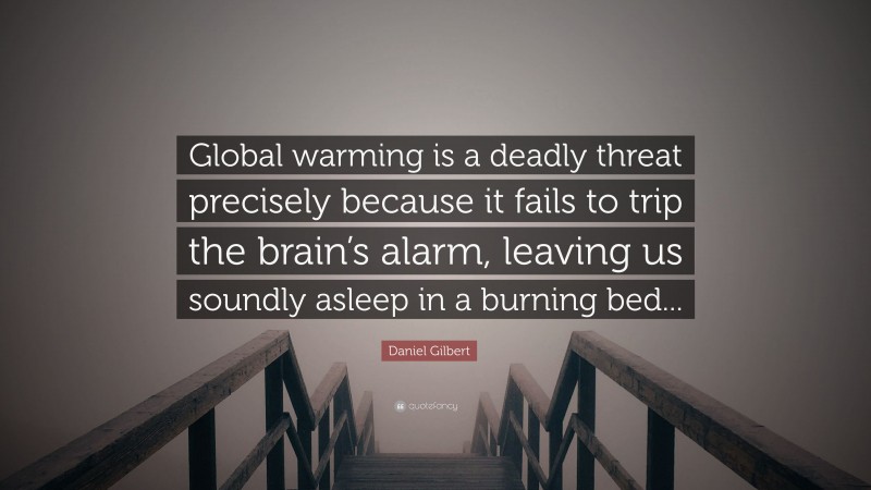 Daniel Gilbert Quote: “Global warming is a deadly threat precisely because it fails to trip the brain’s alarm, leaving us soundly asleep in a burning bed...”