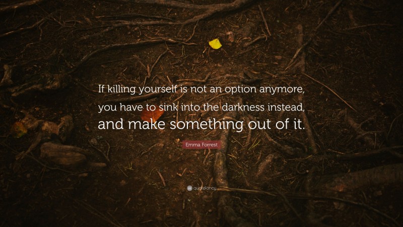 Emma Forrest Quote: “If killing yourself is not an option anymore, you have to sink into the darkness instead, and make something out of it.”