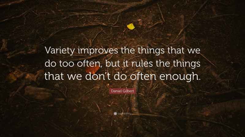 Daniel Gilbert Quote: “Variety improves the things that we do too often, but it rules the things that we don’t do often enough.”