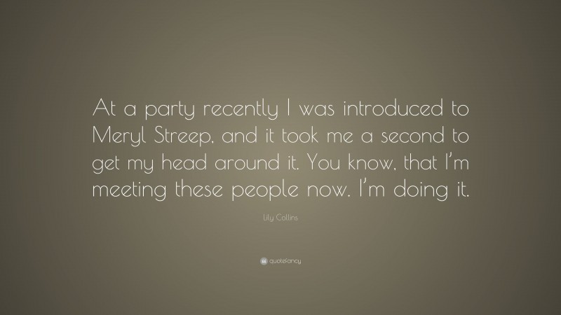 Lily Collins Quote: “At a party recently I was introduced to Meryl Streep, and it took me a second to get my head around it. You know, that I’m meeting these people now. I’m doing it.”