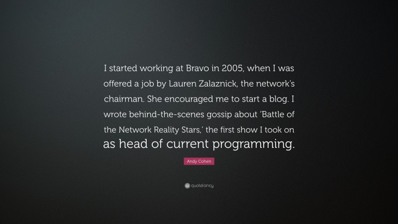 Andy Cohen Quote: “I started working at Bravo in 2005, when I was offered a job by Lauren Zalaznick, the network’s chairman. She encouraged me to start a blog. I wrote behind-the-scenes gossip about ‘Battle of the Network Reality Stars,’ the first show I took on as head of current programming.”