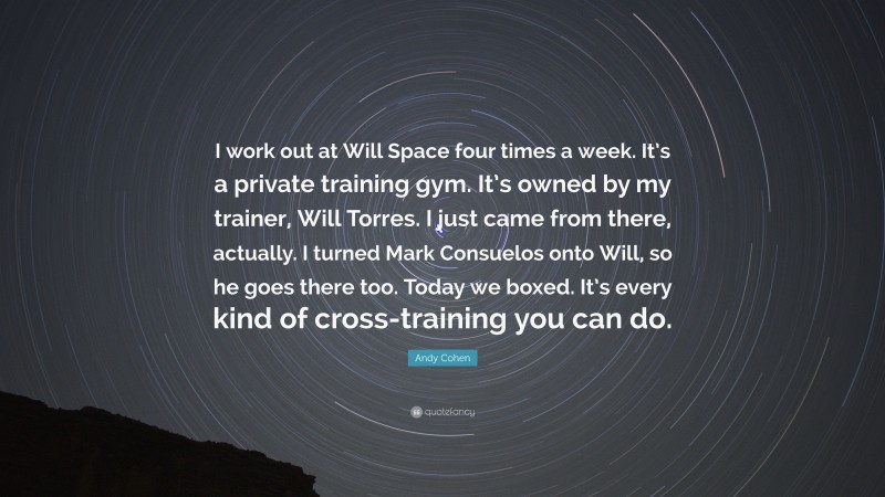 Andy Cohen Quote: “I work out at Will Space four times a week. It’s a private training gym. It’s owned by my trainer, Will Torres. I just came from there, actually. I turned Mark Consuelos onto Will, so he goes there too. Today we boxed. It’s every kind of cross-training you can do.”