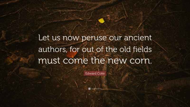 Edward Coke Quote: “Let us now peruse our ancient authors, for out of the old fields must come the new corn.”