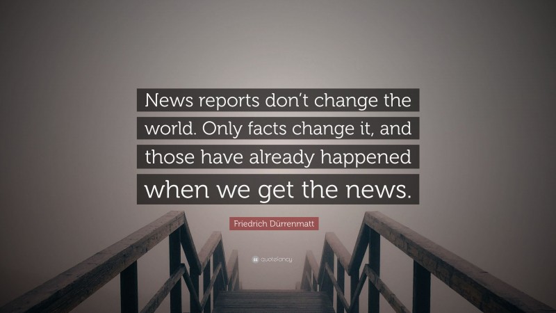 Friedrich Dürrenmatt Quote: “News reports don’t change the world. Only facts change it, and those have already happened when we get the news.”