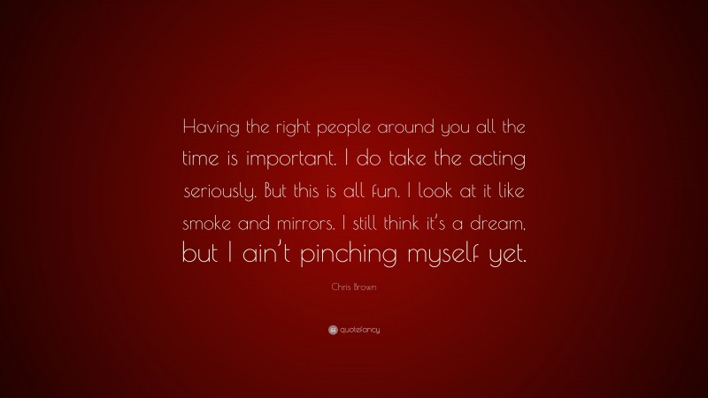 Chris Brown Quote: “Having the right people around you all the time is important. I do take the acting seriously. But this is all fun. I look at it like smoke and mirrors. I still think it’s a dream, but I ain’t pinching myself yet.”