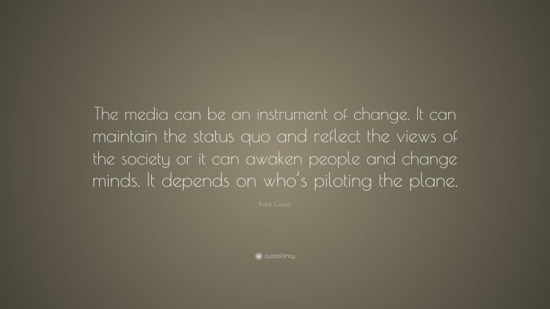 Katie Couric Quote: “The media can be an instrument of change. It can maintain the status quo and reflect the views of the society or it can awaken people and change minds. It depends on who’s piloting the plane.”