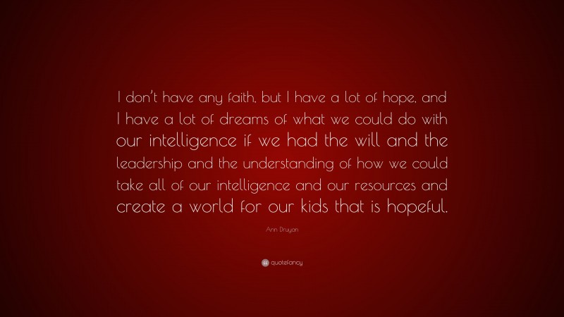 Ann Druyan Quote: “I don’t have any faith, but I have a lot of hope, and I have a lot of dreams of what we could do with our intelligence if we had the will and the leadership and the understanding of how we could take all of our intelligence and our resources and create a world for our kids that is hopeful.”