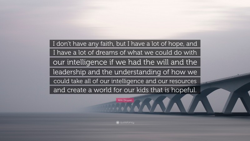 Ann Druyan Quote: “I don’t have any faith, but I have a lot of hope, and I have a lot of dreams of what we could do with our intelligence if we had the will and the leadership and the understanding of how we could take all of our intelligence and our resources and create a world for our kids that is hopeful.”
