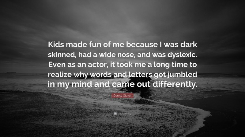 Danny Glover Quote: “Kids made fun of me because I was dark skinned, had a wide nose, and was dyslexic. Even as an actor, it took me a long time to realize why words and letters got jumbled in my mind and came out differently.”