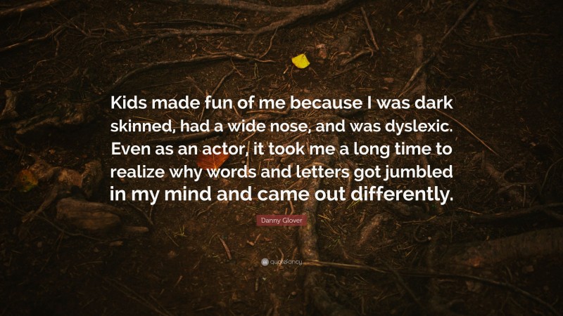 Danny Glover Quote: “Kids made fun of me because I was dark skinned, had a wide nose, and was dyslexic. Even as an actor, it took me a long time to realize why words and letters got jumbled in my mind and came out differently.”
