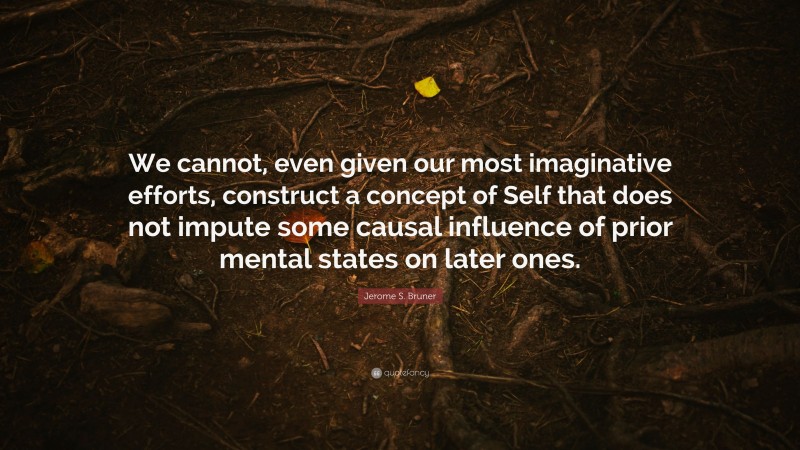 Jerome S. Bruner Quote: “We cannot, even given our most imaginative efforts, construct a concept of Self that does not impute some causal influence of prior mental states on later ones.”