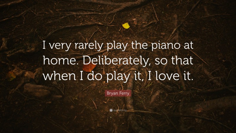Bryan Ferry Quote: “I very rarely play the piano at home. Deliberately, so that when I do play it, I love it.”